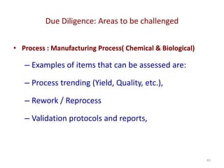 Due Diligence: Areas to be challenged
45
• Process : Manufacturing Process( Chemical & Biological)
– Examples of items that can be assessed are:
– Process trending (Yield, Quality, etc.),
– Rework / Reprocess
– Validation protocols and reports,
 
