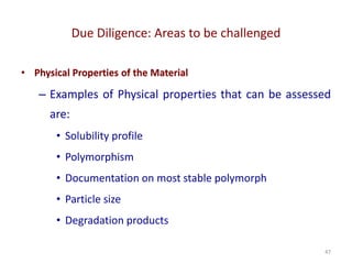 Due Diligence: Areas to be challenged
47
• Physical Properties of the Material
– Examples of Physical properties that can be assessed
are:
• Solubility profile
• Polymorphism
• Documentation on most stable polymorph
• Particle size
• Degradation products
 