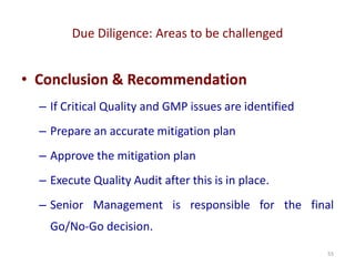 Due Diligence: Areas to be challenged
55
• Conclusion & Recommendation
– If Critical Quality and GMP issues are identified
– Prepare an accurate mitigation plan
– Approve the mitigation plan
– Execute Quality Audit after this is in place.
– Senior Management is responsible for the final
Go/No-Go decision.
 