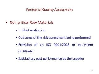 Format of Quality Assessment
58
• Non critical Raw Materials
• Limited evaluation
• Out come of the risk assessment being performed
• Provision of an ISO 9001:2008 or equivalent
certificate
• Satisfactory past performance by the supplier
 