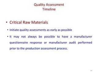 Quality Assessment
Timeline
64
• Critical Raw Materials
• Initiate quality assessments as early as possible
• It may not always be possible to have a manufacturer
questionnaire response or manufacturer audit performed
prior to the production assessment process.
 