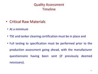 Quality Assessment
Timeline
65
• Critical Raw Materials
• At a minimum
• TSE and tanker cleaning certification must be in place and
• Full testing to specification must be performed prior to the
production assessment going ahead, with the manufacturer
questionnaire having been sent (if previously deemed
necessary).
 