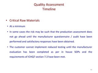 Quality Assessment
Timeline
66
• Critical Raw Materials
• At a minimum
• In some cases the risk may be such that the production assessment does
not go ahead until the manufacturer questionnaire / audit have been
performed and satisfactory responses have been obtained.
• The customer cannot implement reduced testing until the manufacturer
evaluation has been completed as per in house SOPs and the
requirements of ICHQ7 section 7.3 have been met.
 