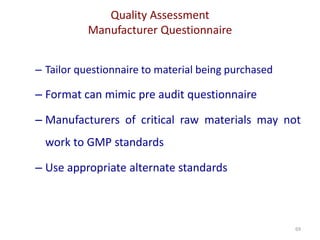 Quality Assessment
Manufacturer Questionnaire
69
– Tailor questionnaire to material being purchased
– Format can mimic pre audit questionnaire
– Manufacturers of critical raw materials may not
work to GMP standards
– Use appropriate alternate standards
 