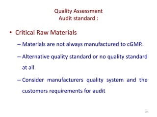 Quality Assessment
Audit standard :
70
• Critical Raw Materials
– Materials are not always manufactured to cGMP.
– Alternative quality standard or no quality standard
at all.
– Consider manufacturers quality system and the
customers requirements for audit
 