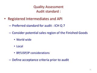 Quality Assessment
Audit standard :
71
• Registered Intermediates and API
– Preferred standard for audit : ICH Q 7
– Consider potential sales region of the Finished Goods
• World wide
• Local
• BP/USP/JP considerations
– Define acceptance criteria prior to audit
 