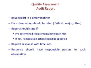Quality Assessment
Audit Report
73
– Issue report in a timely manner
– Each observation should be rated ( Critical , major, other)
– Report should state if
• Pre determined requirements have been met
• If not, Remediation action should be specified
– Request response with timelines
– Response should have responsible person for each
observation
 