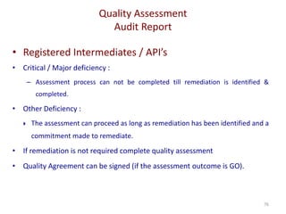 Quality Assessment
Audit Report
76
• Registered Intermediates / API’s
• Critical / Major deficiency :
– Assessment process can not be completed till remediation is identified &
completed.
• Other Deficiency :
 The assessment can proceed as long as remediation has been identified and a
commitment made to remediate.
• If remediation is not required complete quality assessment
• Quality Agreement can be signed (if the assessment outcome is GO).
 
