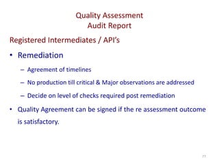 Quality Assessment
Audit Report
77
Registered Intermediates / API’s
• Remediation
– Agreement of timelines
– No production till critical & Major observations are addressed
– Decide on level of checks required post remediation
• Quality Agreement can be signed if the re assessment outcome
is satisfactory.
 