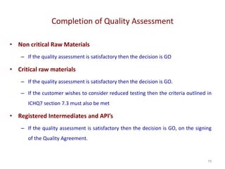 Completion of Quality Assessment
79
• Non critical Raw Materials
– If the quality assessment is satisfactory then the decision is GO
• Critical raw materials
– If the quality assessment is satisfactory then the decision is GO.
– If the customer wishes to consider reduced testing then the criteria outlined in
ICHQ7 section 7.3 must also be met
• Registered Intermediates and API’s
– If the quality assessment is satisfactory then the decision is GO, on the signing
of the Quality Agreement.
 
