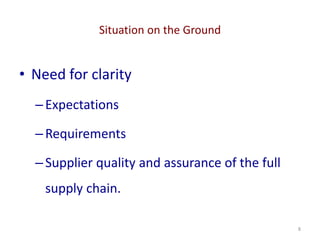 Situation on the Ground
8
• Need for clarity
–Expectations
–Requirements
–Supplier quality and assurance of the full
supply chain.
 