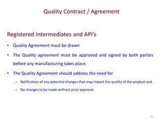 Quality Contract / Agreement
81
Registered Intermediates and API’s
• Quality Agreement must be drawn
• The Quality agreement must be approved and signed by both parties
before any manufacturing takes place.
• The Quality Agreement should address the need for
– Notification of any potential changes that may impact the quality of the product and
– No changes to be made without prior approval.
 