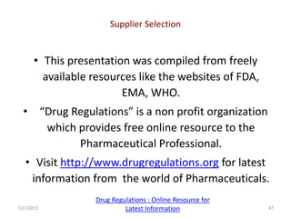 • This presentation was compiled from freely
available resources like the websites of FDA,
EMA, WHO.
• “Drug Regulations” is a non profit organization
which provides free online resource to the
Pharmaceutical Professional.
• Visit http://www.drugregulations.org for latest
information from the world of Pharmaceuticals.
Supplier Selection
7/27/2015 87
Drug Regulations : Online Resource for
Latest Information
 