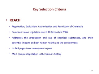 Key Selection Criteria
88
• REACH
• Registration, Evaluation, Authorization and Restriction of Chemicals
• European Union regulation dated 18 December 2006
• Addresses the production and use of chemical substances, and their
potential impacts on both human health and the environment.
• Its 849 pages took seven years to pass
• Most complex legislation in the Union's history
 