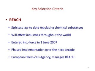 Key Selection Criteria
89
• REACH
• Strictest law to date regulating chemical substances
• Will affect industries throughout the world
• Entered into force in 1 June 2007
• Phased implementation over the next decade
• European Chemicals Agency, manages REACH.
 