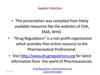 • This presentation was compiled from freely
available resources like the websites of FDA,
EMA, WHO.
• “Drug Regulations” is a non profit organization
which provides free online resource to the
Pharmaceutical Professional.
• Visit http://www.drugregulations.org for latest
information from the world of Pharmaceuticals.
Supplier Selection
7/27/2015 1
Drug Regulations : Online Resource for
Latest Information
 