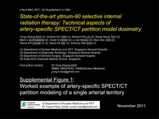 State-of-the-art yttrium-90 selective internal  radiation therapy: Technical aspects of  artery-specific SPECT/CT partition model dosimetry Yung Hsiang  KAO  (1), Andrew EH  TAN  (1), Richard HG  LO  (2),  Kiang Hiong  TAY  (2),  Mark C  BURGMANS  (2), Farah G  IRANI  (2),  Li Ser  KHOO  (2), Bien Soo  TAN  (2), Pierce KH  CHOW  (3, 4), David CE  NG  (1), Anthony SW  GOH  (1) (1) Department of Nuclear Medicine and PET, Singapore General Hospital (2) Department of Diagnostic Radiology, Singapore General Hospital (3) Department of General Surgery, Singapore General Hospital (4) Duke-NUS Graduate Medical School, Singapore First author contact:  Dr Yung Hsiang  KAO MBBS, MRCP(UK), FAMS(Nuclear Medicine) [email_address] Supplemental Figure 1 :  Worked example of artery-specific SPECT/CT partition modeling of a single arterial territory © Department of Nuclear Medicine and PET Dr Yung H Kao, Email: yung.h.kao@gmail.com November 2011 J Nucl Med. 2011; 52 (Supplement 1):1084 