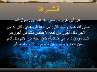 أنشــرها عن أبي هريرة رضي الله عنه أن رسول الله صلى الله عليه و سلم قال : ” من دعا إلى هدىً، كان له من الأجر مثل أجور من تبعه لا ينقص ذلك من أجورهم شيئاً، ومن دعا إلى ضلالةٍ، كان عليه من الإثم مثل آثام من تبعه لا ينقص من آثامهم شيئاً“ رواه مسلم 