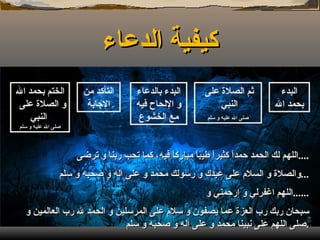 كيفية الدعاء البدء بحمد الله البدء بالدعاء و الإلحاح فيه مع الخشوع التأكد من الإجابة ثم الصلاة على النبي  صلى الله عليه و سلم الختم بحمد الله و الصلاة على  النبي  صلى الله عليه و سلم اللهم لك الحمد حمداً كثيراً طيباً مباركاً فيه، كما تحب ربنا و ترضى  .... والصلاة و السلام على عبدك و رسولك محمد و على آله و صحبه و سلم ... اللهم اغفرلي و ارحمني و ...... سبحان ربك رب العزة عما يصفون و سلام على المرسلين و الحمد لله رب العالمين و صلى اللهم على نبينا محمد و على آله و صحبه و سلم . 