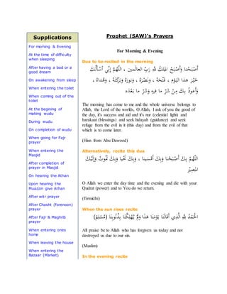 Supplications
For morning & Evening
At the time of difficulty
when sleeping
After having a bad or a
good dream
On awakening from sleep
When entering the toilet
When coming out of the
toilet
At the begining of
making wudu
During wudu
On completion of wudu
When going for Fajr
prayer
When entering the
Masjid
After completion of
prayer in Masjid
On hearing the Athan
Upon hearing the
Muazzin give Athan
After witr prayer
After Chasht (forenoon)
prayer
After Fajr & Maghrib
prayer
When entering ones
home
When leaving the house
When entering the
Bazaar (Market)
Prophet (SAW)'s Prayers
For Morning & Evening
Dua to be recited in the morning
َ‫ـك‬ُ‫ل‬َ‫أ‬‫ـ‬ْ‫أس‬ ‫ـي‬ِّ‫ن‬ِ‫إ‬ ‫ه‬‫م‬‫ـ‬ُ‫ه‬ّ‫ل‬‫ال‬ ، ‫ـني‬‫م‬َ‫ل‬‫ـا‬‫ع‬‫ال‬ ِّ‫ب‬َ‫ر‬ ِ‫ه‬‫َّلل‬ ُ‫ـلك‬
ُ
‫امل‬ ْ‫ـح‬َ‫ب‬ْ‫َص‬‫أ‬َ‫و‬ ‫ـنا‬ْ‫ـح‬َ‫ب‬ْ‫َص‬‫أ‬
، ُ‫ـداه‬ُ‫ه‬َ‫و‬ ، ُ‫ـه‬َ‫ت‬َ‫ك‬َ‫ـر‬َ‫ب‬َ‫و‬ ُ‫ه‬َ‫ـور‬‫ن‬َ‫و‬ ، ُ‫ه‬َ‫ـر‬ْ‫ص‬َ‫ن‬َ‫و‬ ، ُ‫ه‬َ‫ح‬ْ‫ت‬‫ـ‬َ‫ف‬ ، ‫م‬ْ‫و‬َ‫ـ‬‫ي‬‫ـ‬‫ل‬‫ا‬ ‫ـذا‬‫ه‬ َ‫ر‬ْ‫ـ‬‫ي‬‫ـ‬َ‫خ‬
‫ه‬َ‫ـد‬ْ‫ع‬َ‫ـ‬‫ب‬ ‫ما‬ ِ
ّ‫ـر‬َ‫ش‬َ‫و‬ ِ‫ـيه‬‫ف‬ ‫ما‬ ِ
ّ‫ـر‬َ‫ش‬ ْ‫ـن‬ِ‫م‬ َ‫ـك‬ِ‫ب‬ ُ‫ذ‬‫ـو‬‫ع‬َ‫أ‬َ‫و‬
The morning has come to me and the whole universe belongs to
Allah, the Lord of the worlds, O Allah, I ask of you the good of
the day, it's success and aid and it's nur (celestial light) and
barakaat (blessings) and seek hidayah (guidance) and seek
refuge from the evil in it (this day) and from the evil of that
which is to come later.
(Hisn from Abu Dawood)
Alternatively, recite this dua
َ‫ك‬ْ‫ـي‬َ‫ل‬ِ‫إ‬َ‫و‬ ُ‫ـوت‬َُ‫َن‬ َ‫ك‬ِ‫ب‬َ‫و‬ ‫ـيا‬َْ‫َن‬ َ‫ك‬ِ‫ب‬َ‫و‬ ، ‫ـينا‬َ‫س‬ْ‫َم‬‫أ‬ َ‫ك‬ِ‫ب‬َ‫و‬ ‫نا‬ْ‫ح‬َ‫ـب‬ْ‫َص‬‫أ‬ َ‫ك‬ِ‫ب‬ ‫ه‬‫م‬‫ـ‬ُ‫ه‬ّ‫ل‬‫ال‬
ْ‫ْي‬ِ‫ص‬
َ
‫امل‬
O Allah we enter the day time and the evening and die with your
Qudrat (power) and to You do we return.
(Tirmidhi)
When the sun rises recite
)ْ‫م‬ِ‫ل‬ْ‫س‬ُ‫(م‬ ‫ا‬َ‫ن‬ِ‫ب‬‫و‬ُ‫ن‬ُ‫ذ‬ِ‫ب‬ ‫ا‬َ‫ن‬ْ‫ك‬ِ‫ل‬ْ‫ه‬ُ‫ـ‬‫ي‬ َْ‫َل‬َ‫و‬ ‫ا‬َ‫ذ‬َ‫ه‬ ‫ا‬َ‫ن‬َ‫م‬ْ‫و‬َ‫ـ‬‫ي‬ ‫ا‬َ‫ن‬َ‫ل‬‫ا‬َ‫ق‬َ‫أ‬ ‫ي‬ِ‫ذ‬‫ه‬‫ل‬‫ا‬ ِ‫ه‬ِ‫َّلل‬ ُ‫د‬ْ‫م‬َْ‫اْل‬
All praise be to Allah who has forgiven us today and not
destroyed us due to our sin.
(Muslim)
In the evening recite
 