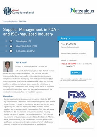 2-day In-person Seminar:
Knowledge, a Way Forward…
Supplier Management in FDA -
and ISO-regulated Industry
Philadelphia, PA
May 25th & 26th, 2017
9:00 AM to 4:00 PM
Jeff Kasoff
Price: $1,295.00
(Seminar for One Delegate)
Register now and save $200. (Early Bird)
**Please note the registration will be closed 2 days
(48 Hours) prior to the date of the seminar.
Price
Overview :
Global
CompliancePanel
Jeff Kasoff, RAC, CMQ/OE has more than 30 years in
Quality and Regulatory management. Over that time, Jeff has
implemented and overseen quality system operations and assured
compliance, at all sizes of company, from start-up to more than $100
million in revenue. This multi-faceted experience makes Jeff uniquely
qualiﬁed to address compliance issues across the entire range of
company sizes. Jeff has also been primary liaison with FDA inspectors
and notiﬁed body auditors, giving him ﬁrst-hand experience with the
most common issues surfaced by regulatory agencies.
Supplier qualiﬁcation and assessment is required in both the QSR
regulations and ISO standards. Many companies spend a great deal of
time and money in pursuit of compliance. Many companies can spend
signiﬁcantly less time and money, and still be in control of their
suppliers and in compliance with the regulations. This class will review
the QSR and ISO requirements for supplier evaluation, including
deﬁning the types of suppliers that require evaluation. The QSR/ISO
requirements for supplier assessment will be deﬁned as well. Attention
will be paid to inclusion of risk management in across both supplier
qualiﬁcation and assessment, implementation of which will allow your
company to devote value-added resources to these efforts.
$6,475.00
Price: $3,885.00 You Save: $2,590.0 (40%)*
Register for 5 attendees
Director of Regulatory Affairs, Life-Tech, Inc
 