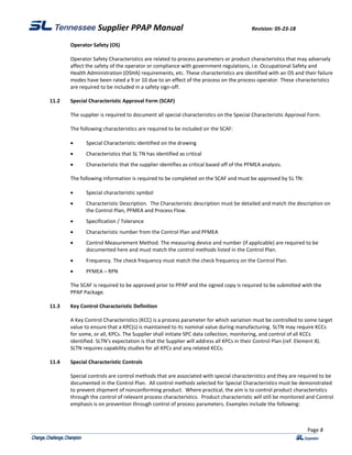 Supplier PPAP Manual Revision: 05-23-18
Page 8
Operator Safety (OS)
Operator Safety Characteristics are related to process parameters or product characteristics that may adversely
affect the safety of the operator or compliance with government regulations, i.e. Occupational Safety and
Health Administration (OSHA) requirements, etc. These characteristics are identified with an OS and their failure
modes have been rated a 9 or 10 due to an effect of the process on the process operator. These characteristics
are required to be included in a safety sign-off.
11.2 Special Characteristic Approval Form (SCAF)
The supplier is required to document all special characteristics on the Special Characteristic Approval Form.
The following characteristics are required to be included on the SCAF:
 Special Characteristic identified on the drawing
 Characteristics that SL TN has identified as critical
 Characteristic that the supplier identifies as critical based off of the PFMEA analysis.
The following information is required to be completed on the SCAF and must be approved by SL TN:
 Special characteristic symbol
 Characteristic Description. The Characteristic description must be detailed and match the description on
the Control Plan, PFMEA and Process Flow.
 Specification / Tolerance
 Characteristic number from the Control Plan and PFMEA
 Control Measurement Method. The measuring device and number (if applicable) are required to be
documented here and must match the control methods listed in the Control Plan.
 Frequency. The check frequency must match the check frequency on the Control Plan.
 PFMEA – RPN
The SCAF is required to be approved prior to PPAP and the signed copy is required to be submitted with the
PPAP Package.
11.3 Key Control Characteristic Definition
A Key Control Characteristics (KCC) is a process parameter for which variation must be controlled to some target
value to ensure that a KPC(s) is maintained to its nominal value during manufacturing. SLTN may require KCCs
for some, or all, KPCs. The Supplier shall initiate SPC data collection, monitoring, and control of all KCCs
identified. SLTN’s expectation is that the Supplier will address all KPCs in their Control Plan (ref. Element 8).
SLTN requires capability studies for all KPCs and any related KCCs.
11.4 Special Characteristic Controls
Special controls are control methods that are associated with special characteristics and they are required to be
documented in the Control Plan. All control methods selected for Special Characteristics must be demonstrated
to prevent shipment of nonconforming product. Where practical, the aim is to control product characteristics
through the control of relevant process characteristics. Product characteristic will still be monitored and Control
emphasis is on prevention through control of process parameters. Examples include the following:
 