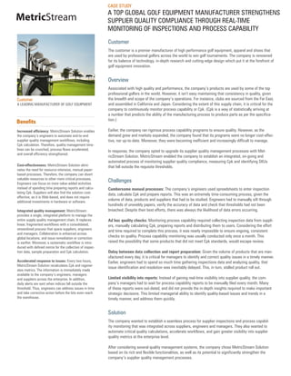 CASE STUDY
                                                          A TOP GLOBAL GOLF EQUIPMENT MANUFACTURER STRENGTHENS
MetricStream                                              SUPPLIER QUALITY COMPLIANCE THROUGH REAL-TIME
                                                          MONITORING OF INSPECTIONS AND PROCESS CAPABILITY
                                                          Customer
                                                          The customer is a premier manufacturer of high performance golf equipment, apparel and shoes that
                                                          are used by professional golfers across the world to win golf tournaments. The company is renowned
                                                          for its balance of technology, in-depth research and cutting-edge design which put it at the forefront of
                                                          golf equipment innovation.


                                                          Overview
                                                          Associated with high quality and performance, the company’s products are used by some of the top
                                                          professional golfers in the world. However, it isn’t easy maintaining that consistency in quality, given
Customer                                                  the breadth and scope of the company’s operations. For instance, clubs are sourced from the Far East,
A LEADING MANUFACTURER OF GOLF EQUIPMENT                  and assembled in California and Japan. Considering the extent of this supply chain, it is critical for the
                                                          company to continuously monitor process capability or Cpk. (Cpk is a way of statistically arriving at
                                                          a number that predicts the ability of the manufacturing process to produce parts as per the specifica-
                                                          tion.)
Benefits
Increased efficiency: MetricStream Solution enables       Earlier, the company ran rigorous process capability programs to ensure quality. However, as the
the company’s engineers to automate end-to-end            demand grew and markets expanded, the company found that its programs were no longer cost-effec-
supplier quality management workflows, including          tive, nor up-to-date. Moreover, they were becoming inefficient and increasingly difficult to manage.
Cpk calculation. Therefore, quality management time-
lines can be crunched, process flows accelerated,         In response, the company opted to upgrade its supplier quality management processes with Met-
and overall efficiency strengthened.
                                                          ricStream Solution. MetricStream enabled the company to establish an integrated, on-going and
                                                          automated process of monitoring supplier quality compliance, measuring Cpk and identifying SKUs
Cost-effectiveness: MetricStream Solution elimi-          that fell outside the requisite thresholds.
nates the need for resource-intensive, manual paper-
based processes. Therefore, the company can divert
valuable resources to other more critical processes.
Engineers can focus on more value-added activities
                                                          Challenges
instead of spending time preparing reports and calcu-     Cumbersome manual processes: The company’s engineers used spreadsheets to enter inspection
lating Cpk. Suppliers will also find the solution cost-   data, calculate Cpk and prepare reports. This was an extremely time-consuming process, given the
effective, as it is Web-based, and does not require
additional investments in hardware or software.
                                                          volume of data, products and suppliers that had to be studied. Engineers had to manually sift through
                                                          hundreds of unwieldy papers, verify the accuracy of data and check that thresholds had not been
Integrated quality management: MetricStream               breached. Despite their best efforts, there was always the likelihood of data errors occurring.
provides a single, integrated platform to manage the
entire supply quality management chain. It replaces       Ad hoc quality checks: Monitoring process capability required collecting inspection data from suppli-
linear, fragmented workflows with a consolidated,         ers, manually calculating Cpk, preparing reports and distributing them to users. Considering the effort
streamlined process that spans suppliers, engineers
                                                          and time required to complete this process, it was nearly impossible to ensure ongoing, consistent
and managers. Collaboration is enhanced across
global locations, and issue remediation or correction
                                                          checks on quality. Process capability monitoring was usually conducted only once a month. This
is swifter. Moreover, a systematic workflow is intro-     raised the possibility that some products that did not meet Cpk standards, would escape review.
duced with defined norms for the collection of inspec-
tion data, sample preparation and Cpk calculation.        Delay between data collection and report preparation: Given the volume of products that are man-
                                                          ufactured every day, it is critical for managers to identify and correct quality issues in a timely manner.
Accelerated response to issues: Every two hours,          Earlier, engineers had to spend so much time gathering inspections data and analyzing quality, that
MetricStream Solution recalculates Cpk and regener-
                                                          issue identification and resolution was inevitably delayed. This, in turn, stalled product roll out.
ates metrics. The information is immediately made
available to the company’s engineers, managers
and suppliers across the enterprise. In addition,         Limited visibility into reports: Instead of gaining real-time visibility into supplier quality, the com-
daily alerts are sent when indices fall outside the       pany’s managers had to wait for process capability reports to be manually filed every month. Many
threshold. Thus, engineers can address issues in time     of these reports were out-dated, and did not provide the in-depth insights required to make important
and take corrective action before the lots even reach     strategic decisions. This limited managerial ability to identify quality-based issues and trends in a
the warehouse.                                            timely manner, and address them quickly.


                                                          Solution
                                                          The company wanted to establish a seamless process for supplier inspections and process capabil-
                                                          ity monitoring that was integrated across suppliers, engineers and managers. They also wanted to
                                                          automate critical quality calculations, accelerate workflows, and gain greater visibility into supplier
                                                          quality metrics at the enterprise level.

                                                          After considering several quality management systems, the company chose MetricStream Solution
                                                          based on its rich and flexible functionalities, as well as its potential to significantly strengthen the
                                                          company’s supplier quality management processes.
 