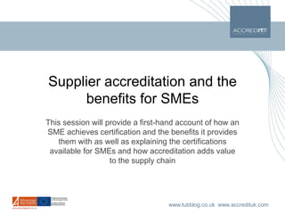 Supplier accreditation and the benefits for SMEs This session will provide a first-hand account of how an SME achieves certification and the benefits it provides them with as well as explaining the certifications available for SMEs and how accreditation adds value to the supply chain 