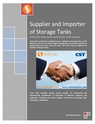 Supplier and Importer
of Storage Tanks
Tanks India: Authorized Channel Partner of CST Industries
Tanks India, A division of shubham group is authorized channel partner of CST
industries ,who are the world largest manufacturer and solution provider of
storage tanks and covers across the India.. We Tanks India are Supplier and
Importer of Storage Tanks.

Tanks India complete storage system provider for engineering and
manufacturing professionals in thousands of different industries and
applications throughout the world. Supplier and Importer of Storage Tanks
Tanks india | Ahmedabad.

www.tanksindia.com

 