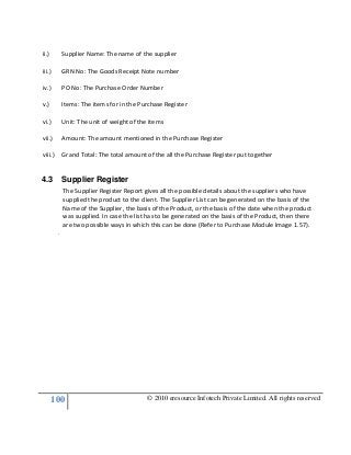 100 © 2010 eresource Infotech Private Limited. All rights reserved
ii.) Supplier Name: The name of the supplier
iii.) GRN No: The Goods Receipt Note number
iv.) PO No: The Purchase Order Number
v.) Items: The items for in the Purchase Register
vi.) Unit: The unit of weight of the items
vii.) Amount: The amount mentioned in the Purchase Register
viii.) Grand Total: The total amount of the all the Purchase Register put together
4.3 Supplier Register
The Supplier Register Report gives all the possible details about the suppliers who have
supplied the product to the client. The Supplier List can be generated on the basis of the
Name of the Supplier, the basis of the Product, or the basis of the date when the product
was supplied. In case the list has to be generated on the basis of the Product, then there
are two possible ways in which this can be done (Refer to Purchase Module Image 1.57).
.
 