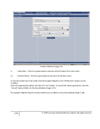 101
i.) Code Wise – The List is generated on the basis of the Product ID or Item Code
ii.) Product Name – The list is generated on the basis of the Item name
In case the report has to be made of all the Supplier Registers, the “All Records” option can be
enabled.
Select the appropriate option and click the “Go” button. To cancel the report generation, click the
“Cancel” button (Refer to Purchase Module Image 1.57).
.
The Supplier Register Report contains details such as (Refer to Purchase Module Image 1.58).
© 2010 eresource Infotech Private Limited. All rights reserved
Product Module Image 1.54
The List is generated on the basis of the Product ID or Item Code
The list is generated on the basis of the Item name
port has to be made of all the Supplier Registers, the “All Records” option can be
Select the appropriate option and click the “Go” button. To cancel the report generation, click the
“Cancel” button (Refer to Purchase Module Image 1.57).
plier Register Report contains details such as (Refer to Purchase Module Image 1.58).
© 2010 eresource Infotech Private Limited. All rights reserved
The List is generated on the basis of the Product ID or Item Code
port has to be made of all the Supplier Registers, the “All Records” option can be
Select the appropriate option and click the “Go” button. To cancel the report generation, click the
plier Register Report contains details such as (Refer to Purchase Module Image 1.58).
 