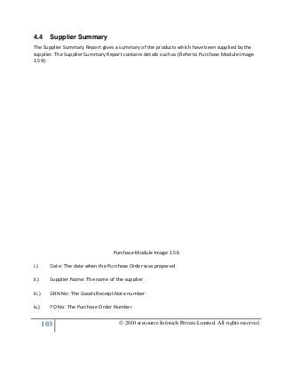 103
4.4 Supplier Summary
The Supplier Summary Report gives a summary of the products which have been supplied by the
supplier. The Supplier Summary Report contains details such as (Refer to Purchase Module Image
1.59):
i.) Date: The date when the Purchase Order was prepared
ii.) Supplier Name: The name of the supplier
iii.) GRN No: The Goods Receipt Note number
iv.) PO No: The Purchase Order Number
© 2010 eresource Infotech Private Limited. All rights reserved
Supplier Summary
The Supplier Summary Report gives a summary of the products which have been supplied by the
supplier. The Supplier Summary Report contains details such as (Refer to Purchase Module Image
Purchase Module Image 1.56
Date: The date when the Purchase Order was prepared
Supplier Name: The name of the supplier
GRN No: The Goods Receipt Note number
PO No: The Purchase Order Number
© 2010 eresource Infotech Private Limited. All rights reserved
The Supplier Summary Report gives a summary of the products which have been supplied by the
supplier. The Supplier Summary Report contains details such as (Refer to Purchase Module Image
 