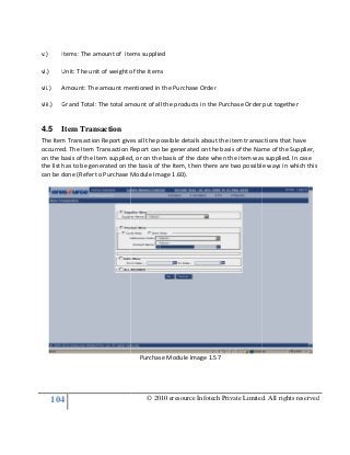 104
v.) Items: The amount of items supplied
vi.) Unit: The unit of weight of the items
vii.) Amount: The amount mentioned in the Purchase Order
viii.) Grand Total: The total amount of all the products in the Purchase Order put together
4.5 Item Transaction
The Item Transaction Report gives all the possible details about the item transactions that have
occurred. The Item Transaction Report can be generated on the basis of the Name of the Supplier,
on the basis of the Item supplied, or on the basis of the date when the item was supplied. In case
the list has to be generated on the basis of the Item, then there are
can be done (Refer to Purchase Module Image 1.60).
© 2010 eresource Infotech Private Limited. All rights reserved
Items: The amount of items supplied
Unit: The unit of weight of the items
The amount mentioned in the Purchase Order
Grand Total: The total amount of all the products in the Purchase Order put together
The Item Transaction Report gives all the possible details about the item transactions that have
The Item Transaction Report can be generated on the basis of the Name of the Supplier,
on the basis of the Item supplied, or on the basis of the date when the item was supplied. In case
the list has to be generated on the basis of the Item, then there are two possible ways in which this
can be done (Refer to Purchase Module Image 1.60).
Purchase Module Image 1.57
© 2010 eresource Infotech Private Limited. All rights reserved
Grand Total: The total amount of all the products in the Purchase Order put together
The Item Transaction Report gives all the possible details about the item transactions that have
The Item Transaction Report can be generated on the basis of the Name of the Supplier,
on the basis of the Item supplied, or on the basis of the date when the item was supplied. In case
two possible ways in which this
 