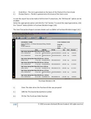 105
i.) Code Wise – The List is generated on the basis of the Product ID or Item Code
ii.) Product Name – The list is generated on the basis of the Item na
In case the report has to be made of all the Item Transactions, the “All Records” option can be
enabled.
Select the appropriate option and click the “Go” button. To cancel the report generation, click
the “Cancel” button (Refer to Purchase Module Image
The Item Transaction Report contains details such as (Refer to Purchase Module Image 1.61):
i.) Date: The date when the Purchase Order was prepared
ii.) GRN No: The Goods Receipt Note number
iii.) PO No: The Purch
© 2010 eresource Infotech Private Limited. All rights reserved
The List is generated on the basis of the Product ID or Item Code
The list is generated on the basis of the Item name
In case the report has to be made of all the Item Transactions, the “All Records” option can be
Select the appropriate option and click the “Go” button. To cancel the report generation, click
the “Cancel” button (Refer to Purchase Module Image 1.60).
The Item Transaction Report contains details such as (Refer to Purchase Module Image 1.61):
Purchase Module 1.58
Date: The date when the Purchase Order was prepared
GRN No: The Goods Receipt Note number
PO No: The Purchase Order Number
© 2010 eresource Infotech Private Limited. All rights reserved
The List is generated on the basis of the Product ID or Item Code
In case the report has to be made of all the Item Transactions, the “All Records” option can be
Select the appropriate option and click the “Go” button. To cancel the report generation, click
The Item Transaction Report contains details such as (Refer to Purchase Module Image 1.61):
 