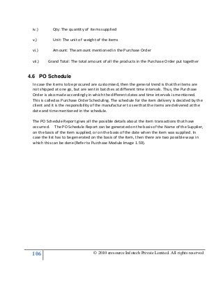 106 © 2010 eresource Infotech Private Limited. All rights reserved
iv.) Qty: The quantity of items supplied
v.) Unit: The unit of weight of the items
vi.) Amount: The amount mentioned in the Purchase Order
vii.) Grand Total: The total amount of all the products in the Purchase Order put together
4.6 PO Schedule
In case the items to be procured are customised, then the general trend is that the items are
not shipped at one go, but are sent in batches at different time intervals. Thus, the Purchase
Order is also made accordingly in which the different dates and time intervals is mentioned.
This is called as Purchase Order Scheduling. The schedule for the item delivery is decided by the
client and it is the responsibility of the manufacturer to see that the items are delivered at the
date and time mentioned in the schedule.
The PO Schedule Report gives all the possible details about the item transactions that have
occurred. The PO Schedule Report can be generated on the basis of the Name of the Supplier,
on the basis of the item supplied, or on the basis of the date when the item was supplied. In
case the list has to be generated on the basis of the Item, then there are two possible ways in
which this can be done (Refer to Purchase Module Image 1.59).
 
