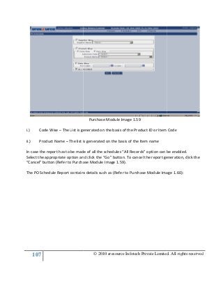 107
i.) Code Wise – The List is generated on the basis of the Product ID or Item Code
ii.) Product Name – The list is generated on the basis of the Item name
In case the report has to be made of all the schedules “All Records” option can be enabled.
Select the appropriate option and
“Cancel” button (Refer to Purchase Module Image 1.
The PO Schedule Report contains details such as (Refer to Purchase Module Image 1.
© 2010 eresource Infotech Private Limited. All rights reserved
Purchase Module Image 1.59
List is generated on the basis of the Product ID or Item Code
The list is generated on the basis of the Item name
In case the report has to be made of all the schedules “All Records” option can be enabled.
Select the appropriate option and click the “Go” button. To cancel the report generation, click the
“Cancel” button (Refer to Purchase Module Image 1.59).
The PO Schedule Report contains details such as (Refer to Purchase Module Image 1.
© 2010 eresource Infotech Private Limited. All rights reserved
List is generated on the basis of the Product ID or Item Code
In case the report has to be made of all the schedules “All Records” option can be enabled.
click the “Go” button. To cancel the report generation, click the
The PO Schedule Report contains details such as (Refer to Purchase Module Image 1.60):
 
