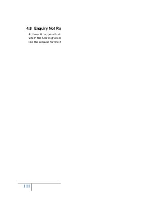 111
4.8 Enquiry Not Raised
At times it happens that there is requirement from the Stor
which the Stores gives an Indent to the Purchase Department. But, due to certain factors
like the request for the items being cancelled by t
 