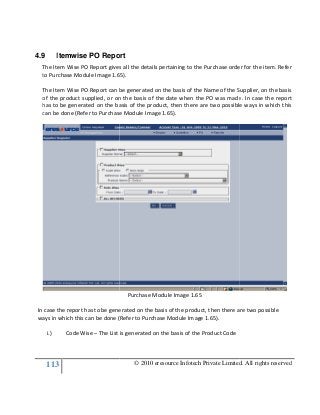 113
4.9 Itemwise PO Report
The Item Wise PO Report gives all the details pertaining to the Purchase order for the item. Refer
to Purchase Module Image 1.6
The Item Wise PO Report can be generated on the basis of the Name of the Supplier, on the basis
of the product supplied, or on the basis of the
has to be generated on the basis of the product, then there are two possible ways in which this
can be done (Refer to Purchase Module Image 1.6
In case the report has to be gene
ways in which this can be done (Refer to Purchase Module Image 1.6
i.) Code Wise – The List is generated on the basis of the Product Code
© 2010 eresource Infotech Private Limited. All rights reserved
Itemwise PO Report
ort gives all the details pertaining to the Purchase order for the item. Refer
to Purchase Module Image 1.65).
The Item Wise PO Report can be generated on the basis of the Name of the Supplier, on the basis
of the product supplied, or on the basis of the date when the PO was made. In case the report
has to be generated on the basis of the product, then there are two possible ways in which this
can be done (Refer to Purchase Module Image 1.65).
Purchase Module Image 1.65
In case the report has to be generated on the basis of the product, then there are two possible
ways in which this can be done (Refer to Purchase Module Image 1.65).
The List is generated on the basis of the Product Code
© 2010 eresource Infotech Private Limited. All rights reserved
ort gives all the details pertaining to the Purchase order for the item. Refer
The Item Wise PO Report can be generated on the basis of the Name of the Supplier, on the basis
date when the PO was made. In case the report
has to be generated on the basis of the product, then there are two possible ways in which this
rated on the basis of the product, then there are two possible
 