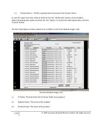 114
ii.) Product Name – The list is generated on the basis of t
In case the report has to be made of all the Items, the “All Records” option can be enabled.
Select the appropriate option and click the “Go” button. To cancel the report generation, click the
“Cancel” button.
The Item Wise Report contains details such as (Refer to Purchase Module Image 1.6
i.) P.O Date: The date when the Purchase Order was prepared
ii.) Supplier Name: The name of the supplier
iii.) Product Name: The name of the product
© 2010 eresource Infotech Private Limited. All rights reserved
The list is generated on the basis of the Product Name
In case the report has to be made of all the Items, the “All Records” option can be enabled.
Select the appropriate option and click the “Go” button. To cancel the report generation, click the
ns details such as (Refer to Purchase Module Image 1.6
Purchase Module Image 1.66
P.O Date: The date when the Purchase Order was prepared
Supplier Name: The name of the supplier
Product Name: The name of the product
© 2010 eresource Infotech Private Limited. All rights reserved
he Product Name
In case the report has to be made of all the Items, the “All Records” option can be enabled.
Select the appropriate option and click the “Go” button. To cancel the report generation, click the
ns details such as (Refer to Purchase Module Image 1.66):
 