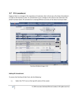 67
3.7 PO Amendment
Suppose there is a change in the requisition of materials, then in that case a Purchase Amendment
is made to the Purchase order. An amendment is just a change to the values to be entered in the
initial Purchase Order. PO amended are creating different revisions
Adding PO Amendment
To access the Purchase Order form, do the following:
i.) Select the “PO” icon on the top left corner of the screen
© 2010 eresource Infotech Private Limited. All rights reserved
e there is a change in the requisition of materials, then in that case a Purchase Amendment
is made to the Purchase order. An amendment is just a change to the values to be entered in the
PO amended are creating different revisions of the Same Purchase Order.
Purchase Module Image 1.36
To access the Purchase Order form, do the following:
Select the “PO” icon on the top left corner of the screen
© 2010 eresource Infotech Private Limited. All rights reserved
e there is a change in the requisition of materials, then in that case a Purchase Amendment
is made to the Purchase order. An amendment is just a change to the values to be entered in the
of the Same Purchase Order.
 
