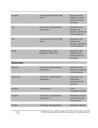 71 © 2010 eresource Infotech Private Limited. All rights reserved
Location <<Auto generated Text, Read
Only>>
Depends on the
Supplier Location
mentioned in the
Quotation
Fax <<Numeric, Auto generated
,Read Only>>
Depends on the
Supplier Fax
Number mentioned
in the Quotation
City <<Auto generated Text, Read
Only>>
Depends on the
Supplier City
Number mentioned
in the Quotation
Email <<Alpha numeric, Auto
generated , Read Only>>
Depends on the
Supplier Email
mentioned in the
Quotation
Charges Status
Discount <<Numeric, Auto generated
,Read Only>>
Depends on the
Discount mentioned
in the Quotation
Excise Duty <<Numeric, Auto generated
,Read Only>>
Depends on the
Excise Duty
mentioned in the
Quotation
Inclusive <<Check Box>> To be
Checked/Unchecked
Edu/Cess <<Numeric, Auto generated
,Read Only>>
Depends on the Edu
Cess mentioned in
the Quotation
SH Cess <<Numeric, Auto generated Depends on the SH
 