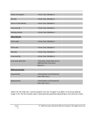 73 © 2010 eresource Infotech Private Limited. All rights reserved
Mode of Dispatch <<Free Text, Editable>>
Remark <<Free Text, Editable>>
Octroi To Be Paid By <<Free Text, Editable>>
Insurance By <<Free Text, Editable>>
Packing Details <<Free Text, Editable>>
Other Details
PO Header <<Free Text, Editable>>
PO Footer <<Free Text, Editable>>
Remarks <<Free Text, Editable>>
Insurance By <<Free Text, Editable>>
Insurance policy No. <<Numeric, Drop Down to be
Selected from Insurance
Master>>
Reference Details
Prepared By <<Drop Down to be Selected
from User List>>
Approved By <<Drop Down to be Selected
from User List>>
Select the “PO Order No” and the Supplier from the “Supplier” box (Refer to Purchase Module
Image 1.37). The Item Details table is appropriately populated depending on the selections made.
 
