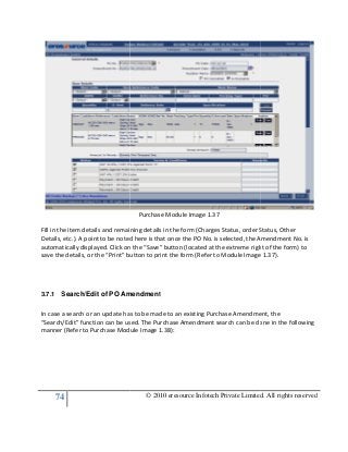 74
Fill in the item details and remaining details in the form (Charges Status, order Status, Other
Details, etc.). A point to be noted here is that once the PO No. is selected, the Amendment No. is
automatically displayed. Click on the “Save” button (located at the extreme right of the form) to
save the details, or the “Print” button to print the form (Refer to
3.7.1 Search/Edit of PO Amendment
In case a search or an update has to be made to an existing Purchase Amendment, the
“Search/Edit” function can be used. The Purchase Amendment search can be done in the following
manner (Refer to Purchase Module Image 1.38):
© 2010 eresource Infotech Private Limited. All rights reserved
Purchase Module Image 1.37
Fill in the item details and remaining details in the form (Charges Status, order Status, Other
etc.). A point to be noted here is that once the PO No. is selected, the Amendment No. is
automatically displayed. Click on the “Save” button (located at the extreme right of the form) to
save the details, or the “Print” button to print the form (Refer to Module Image 1.37).
Search/Edit of PO Amendment
In case a search or an update has to be made to an existing Purchase Amendment, the
“Search/Edit” function can be used. The Purchase Amendment search can be done in the following
e Module Image 1.38):
© 2010 eresource Infotech Private Limited. All rights reserved
Fill in the item details and remaining details in the form (Charges Status, order Status, Other
etc.). A point to be noted here is that once the PO No. is selected, the Amendment No. is
automatically displayed. Click on the “Save” button (located at the extreme right of the form) to
Module Image 1.37).
In case a search or an update has to be made to an existing Purchase Amendment, the
“Search/Edit” function can be used. The Purchase Amendment search can be done in the following
 