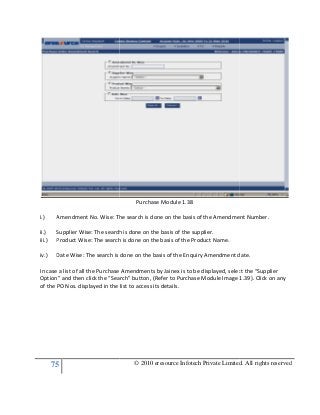 75
i.) Amendment No. Wise: The search is done on the basis of the Amendment Number.
ii.) Supplier Wise: The search is done on the basis of the supplier.
iii.) Product Wise: The search is done on the basis of the Product Name.
iv.) Date Wise: The search is done on the basis of the Enquiry Amendment date.
In case a list of all the Purchase Amendments by Jainex is to be displayed, select the “Supplier
Option” and then click the “Search” button, (Refer to Purchase Module Image 1.39).
of the PO Nos. displayed in the list to access its details.
© 2010 eresource Infotech Private Limited. All rights reserved
Purchase Module 1.38
Amendment No. Wise: The search is done on the basis of the Amendment Number.
The search is done on the basis of the supplier.
Product Wise: The search is done on the basis of the Product Name.
Date Wise: The search is done on the basis of the Enquiry Amendment date.
In case a list of all the Purchase Amendments by Jainex is to be displayed, select the “Supplier
Option” and then click the “Search” button, (Refer to Purchase Module Image 1.39).
of the PO Nos. displayed in the list to access its details.
© 2010 eresource Infotech Private Limited. All rights reserved
Amendment No. Wise: The search is done on the basis of the Amendment Number.
Date Wise: The search is done on the basis of the Enquiry Amendment date.
In case a list of all the Purchase Amendments by Jainex is to be displayed, select the “Supplier
Option” and then click the “Search” button, (Refer to Purchase Module Image 1.39). Click on any
 