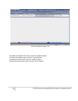 76
To update any details in the form, click the “Update” button.
To cancel any updates done, click the “Cancel button.
To delete the record itself, click the “Delete” button.
To print the enquiry form itself, click the “Print” button
© 2010 eresource Infotech Private Limited. All rights reserved
Purchase Module Image 1.39
To update any details in the form, click the “Update” button.
To cancel any updates done, click the “Cancel button.
ck the “Delete” button.
To print the enquiry form itself, click the “Print” button.
© 2010 eresource Infotech Private Limited. All rights reserved
 