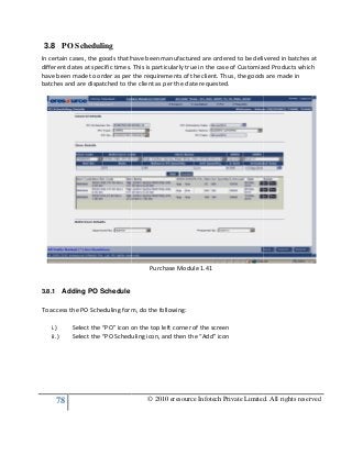 78
3.8 PO Scheduling
In certain cases, the goods that have been manufactured are ordered to be delivered in batches at
different dates at specific times. This is particularly true in the case of Customized Products which
have been made to order as per the requirements of the client. Thus, the goods are made in
batches and are dispatched to the client as per the date requested.
3.8.1 Adding PO Schedule
To access the PO Scheduling form, do the following:
i.) Select the “PO” icon on the top left corner of the screen
ii.) Select the “PO Scheduling icon, and then the “Add” icon
© 2010 eresource Infotech Private Limited. All rights reserved
In certain cases, the goods that have been manufactured are ordered to be delivered in batches at
. This is particularly true in the case of Customized Products which
have been made to order as per the requirements of the client. Thus, the goods are made in
batches and are dispatched to the client as per the date requested.
Purchase Module 1.41
To access the PO Scheduling form, do the following:
Select the “PO” icon on the top left corner of the screen
Select the “PO Scheduling icon, and then the “Add” icon
© 2010 eresource Infotech Private Limited. All rights reserved
In certain cases, the goods that have been manufactured are ordered to be delivered in batches at
. This is particularly true in the case of Customized Products which
have been made to order as per the requirements of the client. Thus, the goods are made in
 