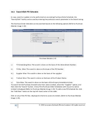 82
3.8.2 Search/Edit PO Schedule
In case, search or update is to be performed on an existing Purchase Order Schedule, the
“Search/Edit” facility can be used by entering the particular search parameter in the Search string.
The Purchase Order Schedule can be searched based on the following options (Refer to Purchase
Module Image 1.42):
i.) PO Scheduling Wise: The search is done on the basis of the Amendment Number.
ii.) PO No. Wise: The search is done on the basis of
iii.) Supplier Wise: The search is done on the basis of the supplier.
iv.) Product Wise: The search is done on the basis of the Product Name.
v.) Date Wise: The search is done on the basis of the Enquiry Amendment date.
To search for the Purchase Amend
then click the “Search” button. A list of the Purchase Order Schedules with respect to Jainex
Limited is displayed (Refer to Purchase Module Image 1.43). To add a new PO Schedule No. click
the “Add New” button at the top left
Click on any of the PO Nos. displayed in the list to access its details. (Refer to Purchase Module
Image 1.43).
© 2010 eresource Infotech Private Limited. All rights reserved
Search/Edit PO Schedule
In case, search or update is to be performed on an existing Purchase Order Schedule, the
“Search/Edit” facility can be used by entering the particular search parameter in the Search string.
ase Order Schedule can be searched based on the following options (Refer to Purchase
Purchase Module 1.43
PO Scheduling Wise: The search is done on the basis of the Amendment Number.
PO No. Wise: The search is done on the basis of the PO Number.
The search is done on the basis of the supplier.
Product Wise: The search is done on the basis of the Product Name.
Date Wise: The search is done on the basis of the Enquiry Amendment date.
To search for the Purchase Amendments from Jainex Limited, select the “Supplier” option, and
then click the “Search” button. A list of the Purchase Order Schedules with respect to Jainex
Limited is displayed (Refer to Purchase Module Image 1.43). To add a new PO Schedule No. click
dd New” button at the top left-hand corner of the table.
Click on any of the PO Nos. displayed in the list to access its details. (Refer to Purchase Module
© 2010 eresource Infotech Private Limited. All rights reserved
In case, search or update is to be performed on an existing Purchase Order Schedule, the
“Search/Edit” facility can be used by entering the particular search parameter in the Search string.
ase Order Schedule can be searched based on the following options (Refer to Purchase
PO Scheduling Wise: The search is done on the basis of the Amendment Number.
Date Wise: The search is done on the basis of the Enquiry Amendment date.
ments from Jainex Limited, select the “Supplier” option, and
then click the “Search” button. A list of the Purchase Order Schedules with respect to Jainex
Limited is displayed (Refer to Purchase Module Image 1.43). To add a new PO Schedule No. click
Click on any of the PO Nos. displayed in the list to access its details. (Refer to Purchase Module
 