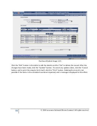 84
Click the “Edit” button in the table to edit the details and the “Del” to delete the record. After the
changes have been made, click the “Update” button. To cancel any updates done, click the “Cancel
button, and to print the enquiry form itself, click the “Print” button. Deleting the record is not
possible if the items in the schedule have been inspected, and a message is displayed to this effect.
© 2010 eresource Infotech Private Limited. All rights reserved
Purchase Module Image 1.45
Click the “Edit” button in the table to edit the details and the “Del” to delete the record. After the
changes have been made, click the “Update” button. To cancel any updates done, click the “Cancel
o print the enquiry form itself, click the “Print” button. Deleting the record is not
possible if the items in the schedule have been inspected, and a message is displayed to this effect.
© 2010 eresource Infotech Private Limited. All rights reserved
Click the “Edit” button in the table to edit the details and the “Del” to delete the record. After the
changes have been made, click the “Update” button. To cancel any updates done, click the “Cancel
o print the enquiry form itself, click the “Print” button. Deleting the record is not
possible if the items in the schedule have been inspected, and a message is displayed to this effect.
 