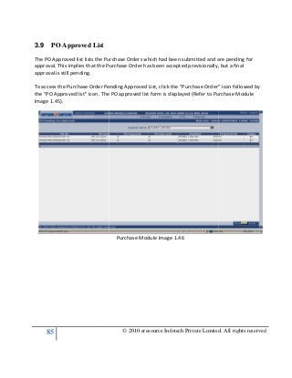 85
3.9 PO Approved List
The PO Approved list lists the Purchase Orders
approval. This implies that the Purchase Order has been accepted provisionally, but a final
approval is still pending.
To access the Purchase Order Pending Approved List, click the “Purchase Order” icon follow
the “PO Approved list” icon. The PO approved list form is displayed (Refer to Purchase Module
Image 1.45).
© 2010 eresource Infotech Private Limited. All rights reserved
The PO Approved list lists the Purchase Orders which had been submitted and are pending for
approval. This implies that the Purchase Order has been accepted provisionally, but a final
To access the Purchase Order Pending Approved List, click the “Purchase Order” icon follow
the “PO Approved list” icon. The PO approved list form is displayed (Refer to Purchase Module
Purchase Module Image 1.46
© 2010 eresource Infotech Private Limited. All rights reserved
which had been submitted and are pending for
approval. This implies that the Purchase Order has been accepted provisionally, but a final
To access the Purchase Order Pending Approved List, click the “Purchase Order” icon followed by
the “PO Approved list” icon. The PO approved list form is displayed (Refer to Purchase Module
 