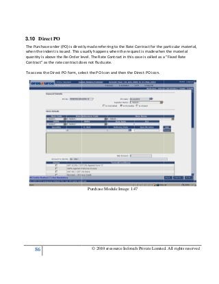 86
3.10 Direct PO
The Purchase order (PO) is directly made referring to the Rate Contract for the particular materi
when the indent is issued. This usually happens when the request is made when the material
quantity is above the Re-Order level. The Rate Contract in this case is called as a “Fixed Rate
Contract” as the rate contract does not fluctuate.
To access the Direct PO form, select the PO Icon and then the Direct PO icon.
© 2010 eresource Infotech Private Limited. All rights reserved
The Purchase order (PO) is directly made referring to the Rate Contract for the particular materi
when the indent is issued. This usually happens when the request is made when the material
Order level. The Rate Contract in this case is called as a “Fixed Rate
Contract” as the rate contract does not fluctuate.
Direct PO form, select the PO Icon and then the Direct PO icon.
Purchase Module Image 1.47
© 2010 eresource Infotech Private Limited. All rights reserved
The Purchase order (PO) is directly made referring to the Rate Contract for the particular material,
when the indent is issued. This usually happens when the request is made when the material
Order level. The Rate Contract in this case is called as a “Fixed Rate
 